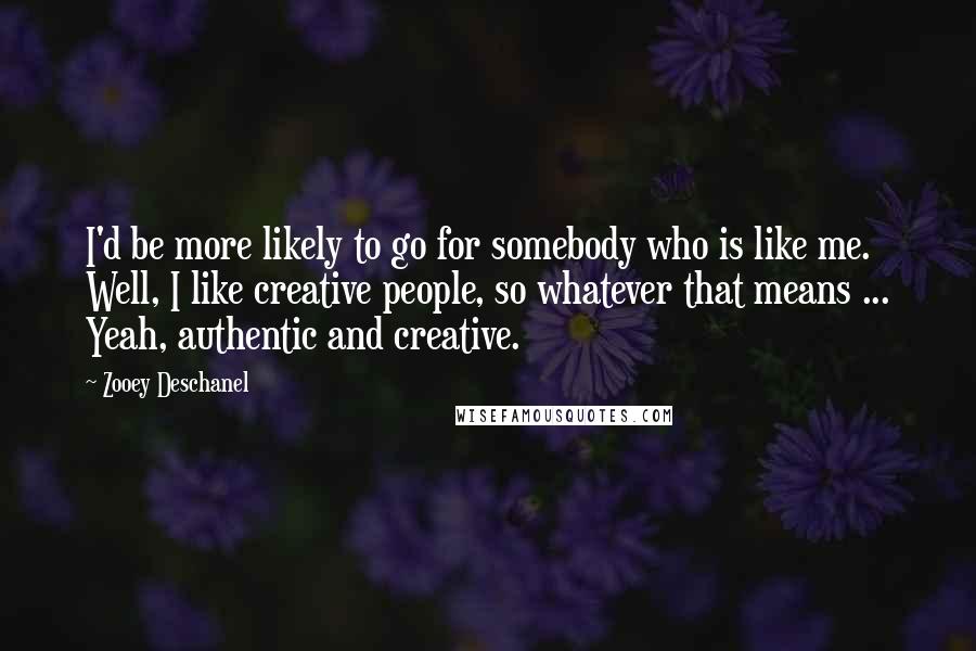 Zooey Deschanel Quotes: I'd be more likely to go for somebody who is like me. Well, I like creative people, so whatever that means ... Yeah, authentic and creative.
