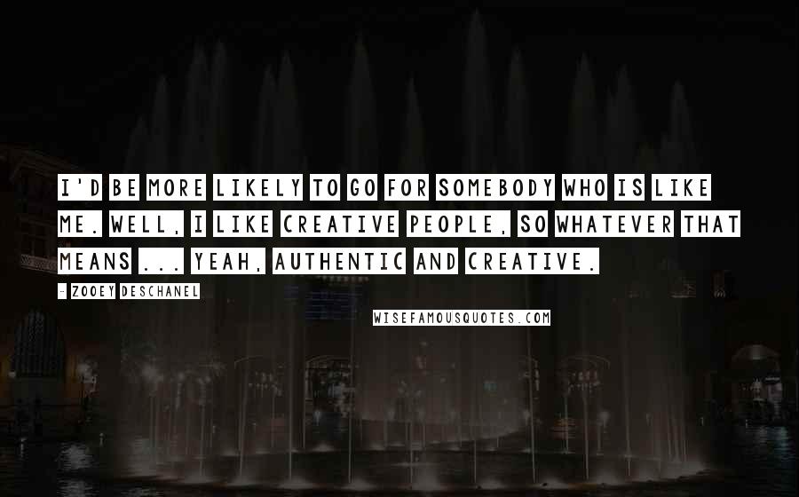 Zooey Deschanel Quotes: I'd be more likely to go for somebody who is like me. Well, I like creative people, so whatever that means ... Yeah, authentic and creative.