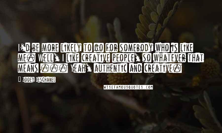 Zooey Deschanel Quotes: I'd be more likely to go for somebody who is like me. Well, I like creative people, so whatever that means ... Yeah, authentic and creative.