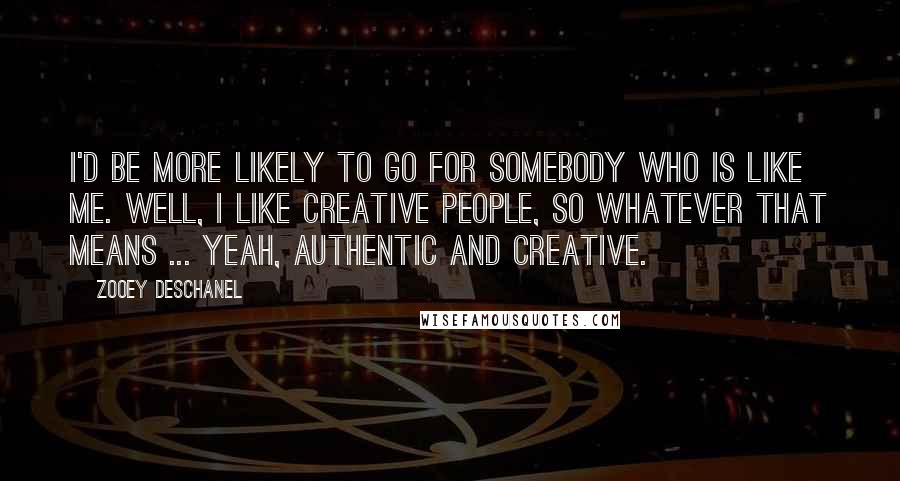 Zooey Deschanel Quotes: I'd be more likely to go for somebody who is like me. Well, I like creative people, so whatever that means ... Yeah, authentic and creative.