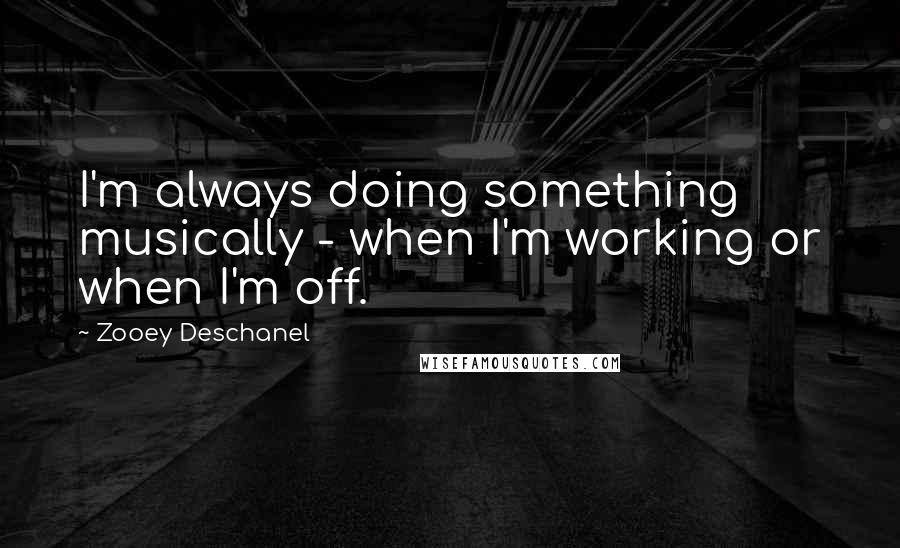 Zooey Deschanel Quotes: I'm always doing something musically - when I'm working or when I'm off.