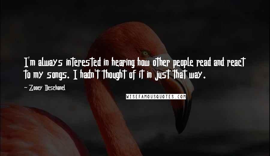 Zooey Deschanel Quotes: I'm always interested in hearing how other people read and react to my songs. I hadn't thought of it in just that way.