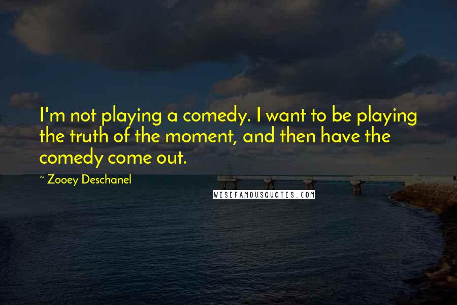 Zooey Deschanel Quotes: I'm not playing a comedy. I want to be playing the truth of the moment, and then have the comedy come out.