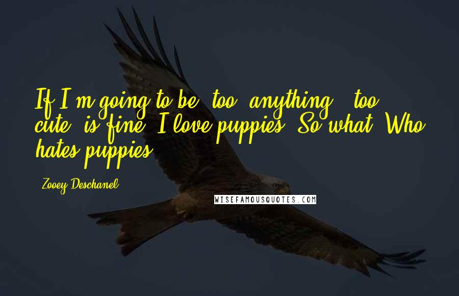 Zooey Deschanel Quotes: If I'm going to be 'too' anything, 'too cute' is fine. I love puppies. So what? Who hates puppies?