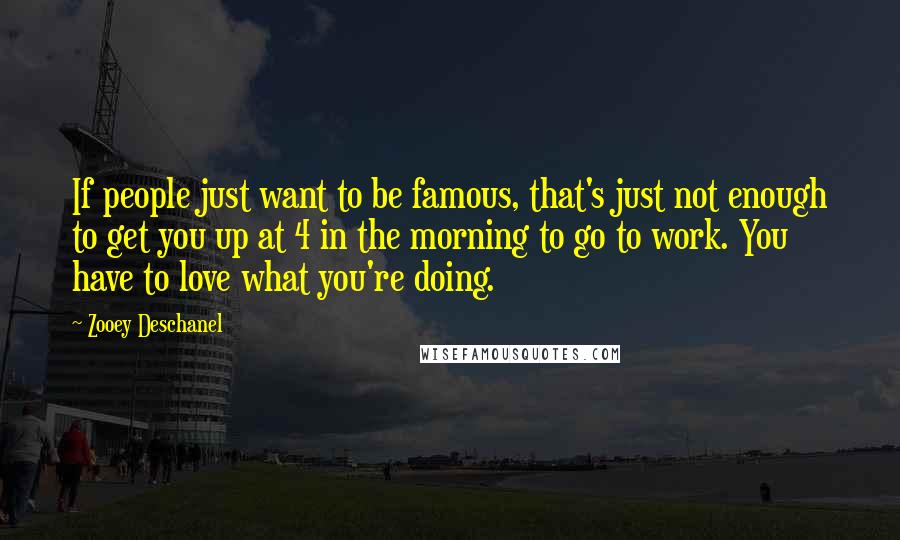Zooey Deschanel Quotes: If people just want to be famous, that's just not enough to get you up at 4 in the morning to go to work. You have to love what you're doing.
