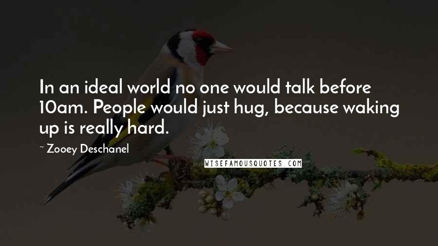 Zooey Deschanel Quotes: In an ideal world no one would talk before 10am. People would just hug, because waking up is really hard.