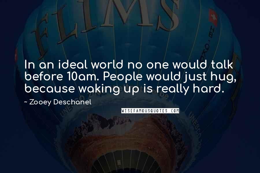 Zooey Deschanel Quotes: In an ideal world no one would talk before 10am. People would just hug, because waking up is really hard.