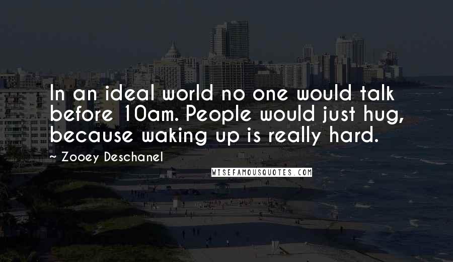 Zooey Deschanel Quotes: In an ideal world no one would talk before 10am. People would just hug, because waking up is really hard.