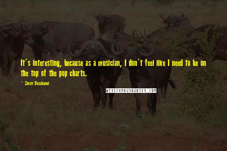 Zooey Deschanel Quotes: It's interesting, because as a musician, I don't feel like I need to be on the top of the pop charts.