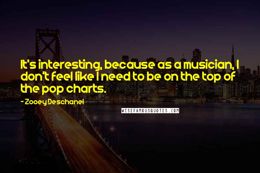 Zooey Deschanel Quotes: It's interesting, because as a musician, I don't feel like I need to be on the top of the pop charts.
