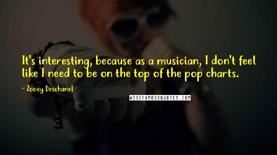 Zooey Deschanel Quotes: It's interesting, because as a musician, I don't feel like I need to be on the top of the pop charts.