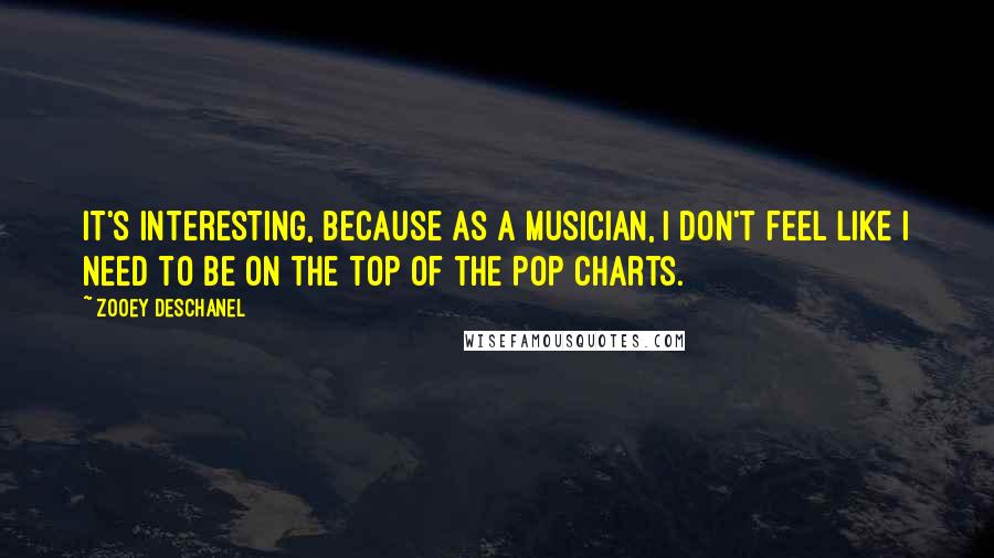 Zooey Deschanel Quotes: It's interesting, because as a musician, I don't feel like I need to be on the top of the pop charts.