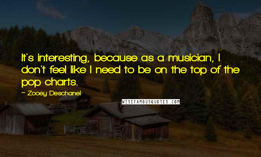 Zooey Deschanel Quotes: It's interesting, because as a musician, I don't feel like I need to be on the top of the pop charts.