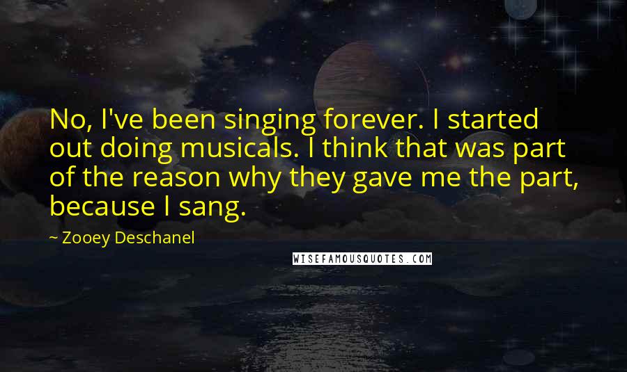 Zooey Deschanel Quotes: No, I've been singing forever. I started out doing musicals. I think that was part of the reason why they gave me the part, because I sang.