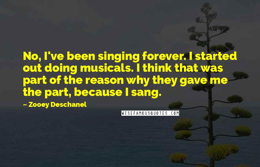 Zooey Deschanel Quotes: No, I've been singing forever. I started out doing musicals. I think that was part of the reason why they gave me the part, because I sang.