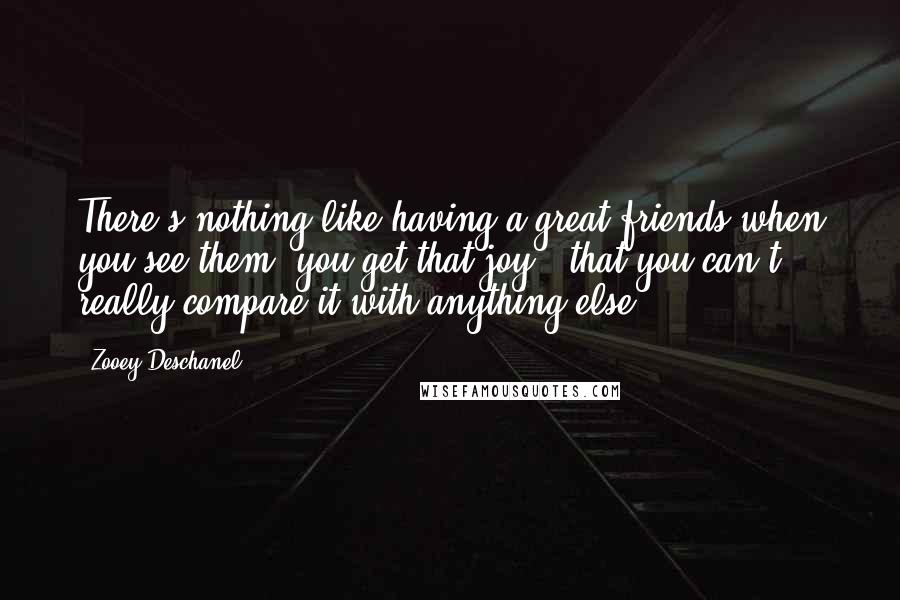 Zooey Deschanel Quotes: There's nothing like having a great friends when you see them, you get that joy - that you can't really compare it with anything else.