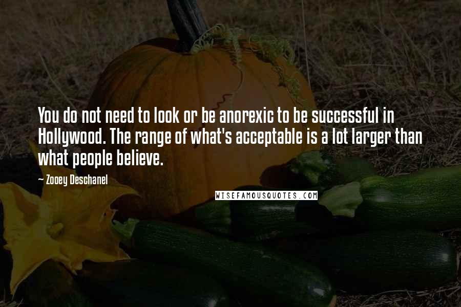 Zooey Deschanel Quotes: You do not need to look or be anorexic to be successful in Hollywood. The range of what's acceptable is a lot larger than what people believe.