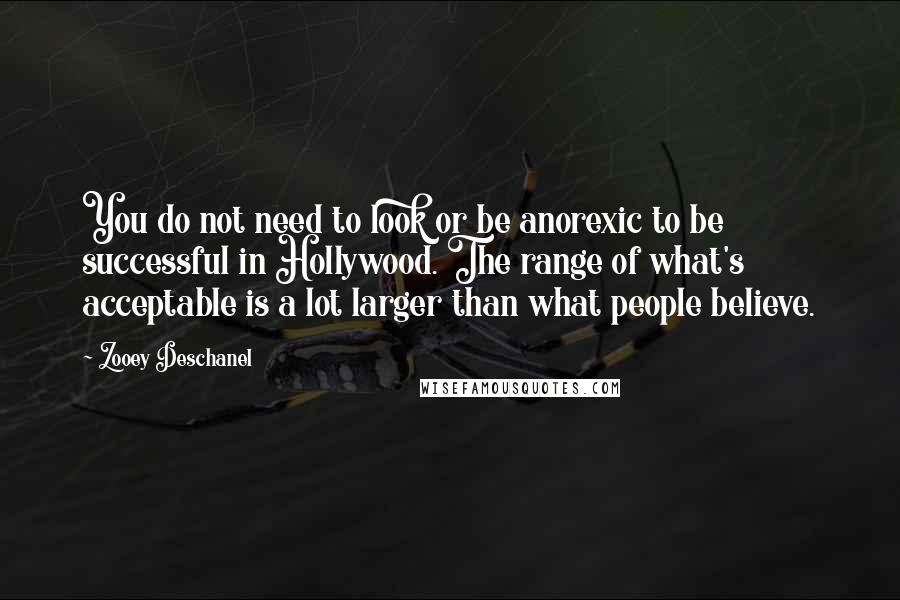 Zooey Deschanel Quotes: You do not need to look or be anorexic to be successful in Hollywood. The range of what's acceptable is a lot larger than what people believe.