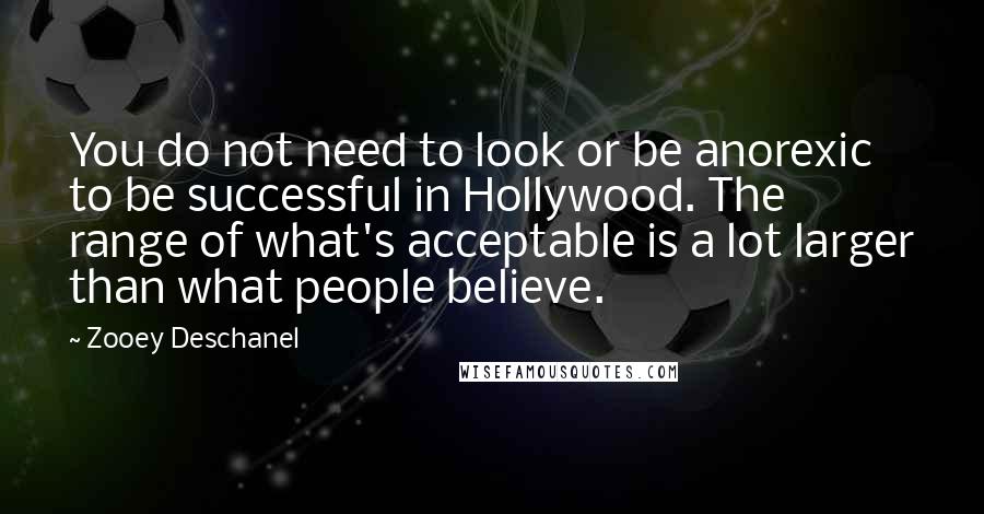 Zooey Deschanel Quotes: You do not need to look or be anorexic to be successful in Hollywood. The range of what's acceptable is a lot larger than what people believe.