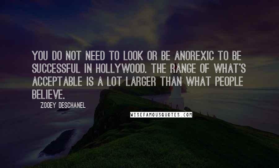 Zooey Deschanel Quotes: You do not need to look or be anorexic to be successful in Hollywood. The range of what's acceptable is a lot larger than what people believe.