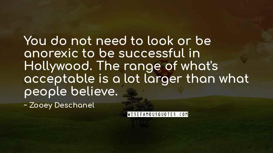 Zooey Deschanel Quotes: You do not need to look or be anorexic to be successful in Hollywood. The range of what's acceptable is a lot larger than what people believe.