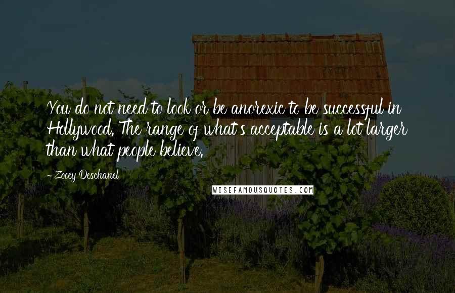 Zooey Deschanel Quotes: You do not need to look or be anorexic to be successful in Hollywood. The range of what's acceptable is a lot larger than what people believe.