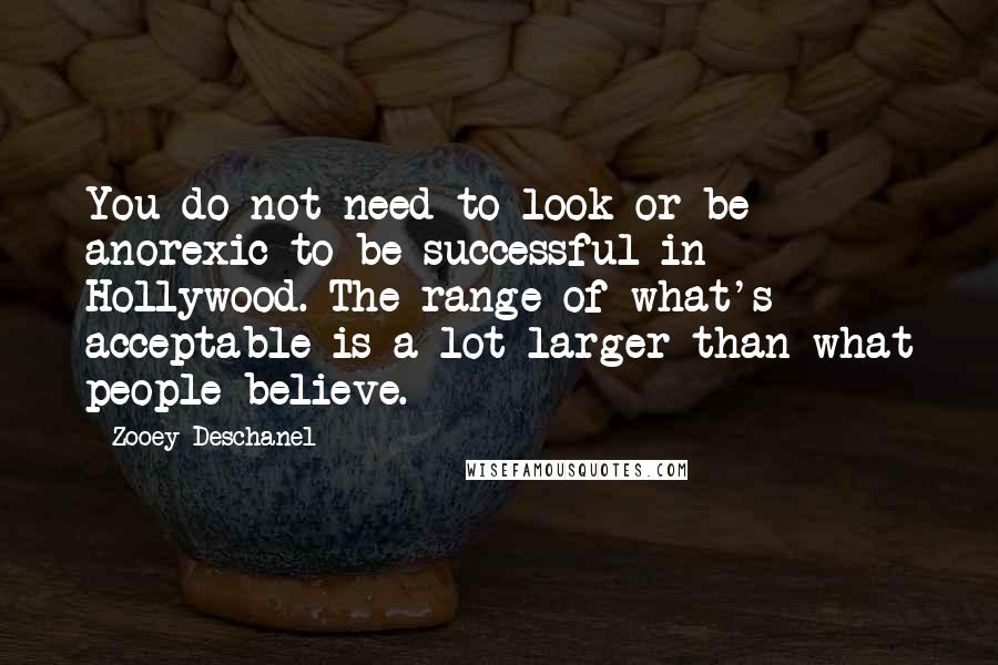 Zooey Deschanel Quotes: You do not need to look or be anorexic to be successful in Hollywood. The range of what's acceptable is a lot larger than what people believe.