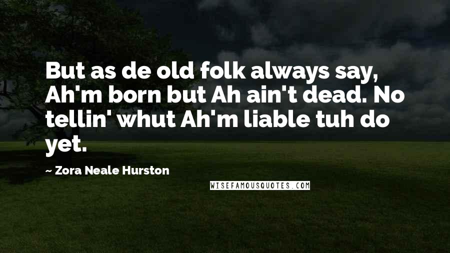 Zora Neale Hurston Quotes: But as de old folk always say, Ah'm born but Ah ain't dead. No tellin' whut Ah'm liable tuh do yet.