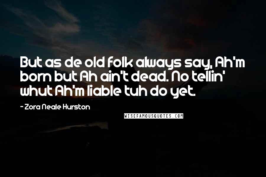 Zora Neale Hurston Quotes: But as de old folk always say, Ah'm born but Ah ain't dead. No tellin' whut Ah'm liable tuh do yet.