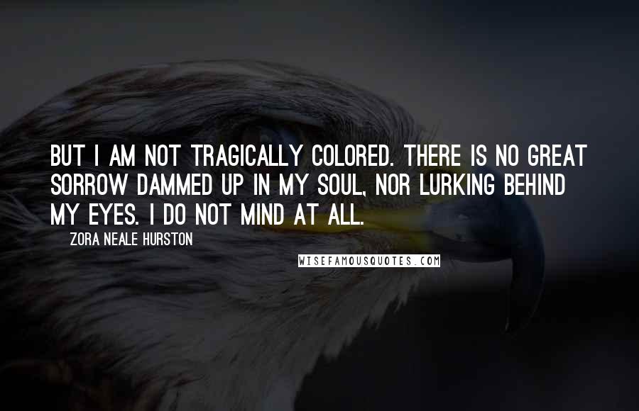 Zora Neale Hurston Quotes: But I am not tragically colored. There is no great sorrow dammed up in my soul, nor lurking behind my eyes. I do not mind at all.