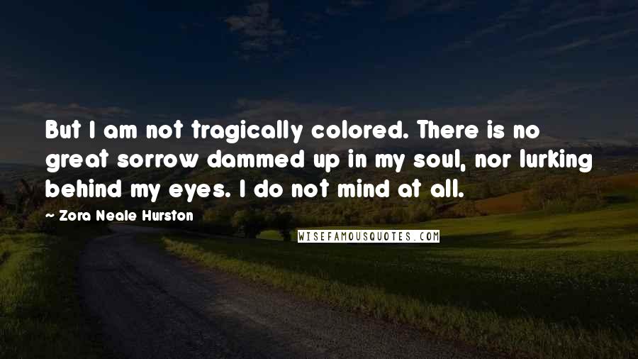 Zora Neale Hurston Quotes: But I am not tragically colored. There is no great sorrow dammed up in my soul, nor lurking behind my eyes. I do not mind at all.