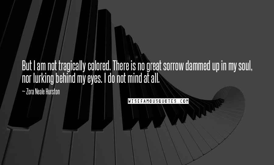 Zora Neale Hurston Quotes: But I am not tragically colored. There is no great sorrow dammed up in my soul, nor lurking behind my eyes. I do not mind at all.