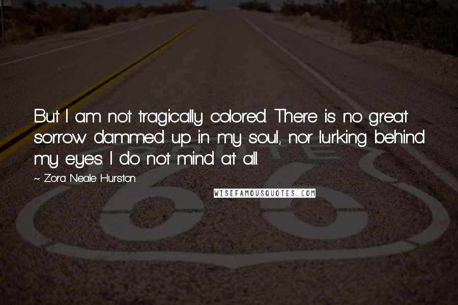 Zora Neale Hurston Quotes: But I am not tragically colored. There is no great sorrow dammed up in my soul, nor lurking behind my eyes. I do not mind at all.