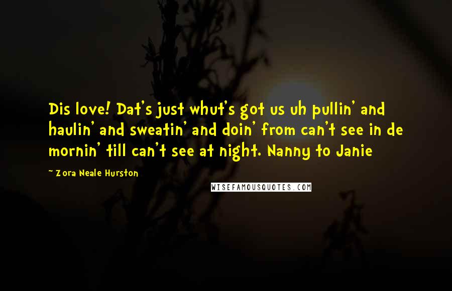 Zora Neale Hurston Quotes: Dis love! Dat's just whut's got us uh pullin' and haulin' and sweatin' and doin' from can't see in de mornin' till can't see at night. Nanny to Janie