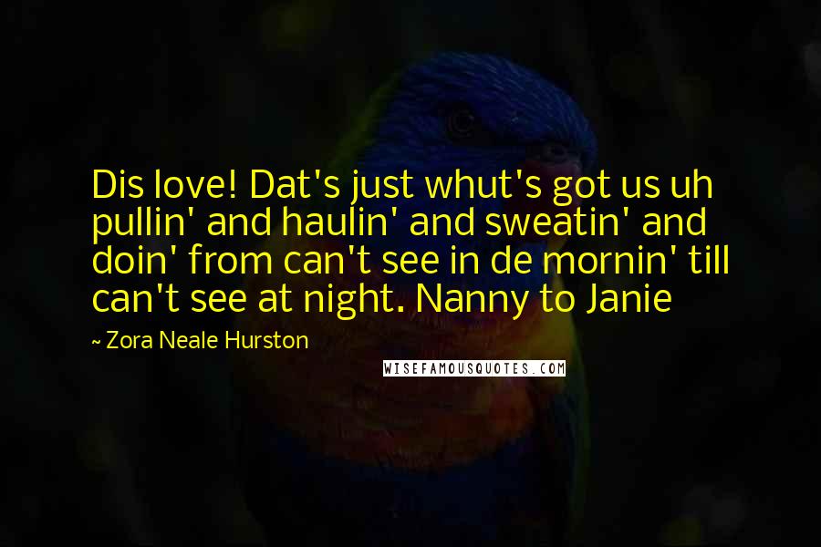 Zora Neale Hurston Quotes: Dis love! Dat's just whut's got us uh pullin' and haulin' and sweatin' and doin' from can't see in de mornin' till can't see at night. Nanny to Janie