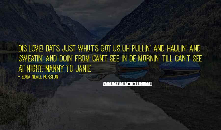 Zora Neale Hurston Quotes: Dis love! Dat's just whut's got us uh pullin' and haulin' and sweatin' and doin' from can't see in de mornin' till can't see at night. Nanny to Janie