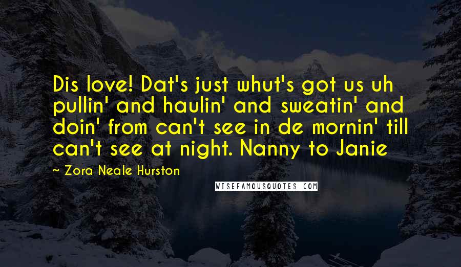 Zora Neale Hurston Quotes: Dis love! Dat's just whut's got us uh pullin' and haulin' and sweatin' and doin' from can't see in de mornin' till can't see at night. Nanny to Janie