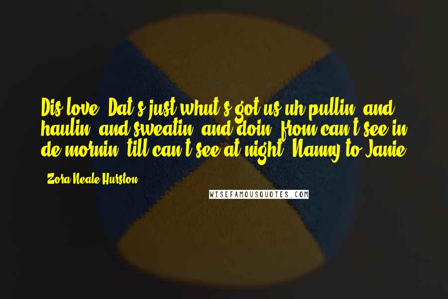 Zora Neale Hurston Quotes: Dis love! Dat's just whut's got us uh pullin' and haulin' and sweatin' and doin' from can't see in de mornin' till can't see at night. Nanny to Janie