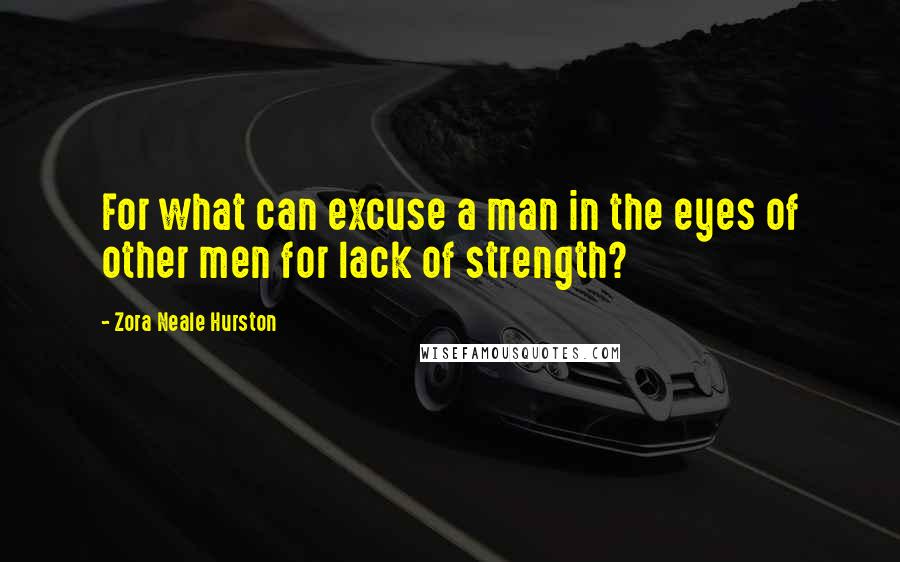 Zora Neale Hurston Quotes: For what can excuse a man in the eyes of other men for lack of strength?