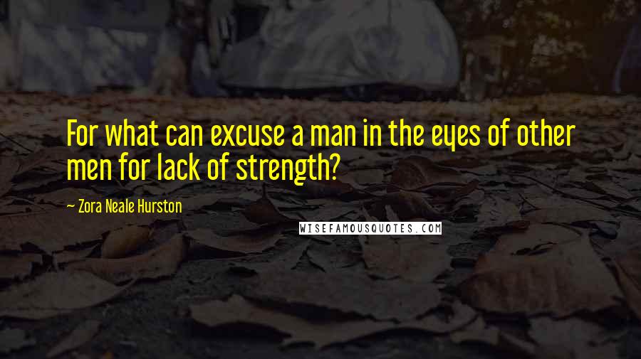 Zora Neale Hurston Quotes: For what can excuse a man in the eyes of other men for lack of strength?