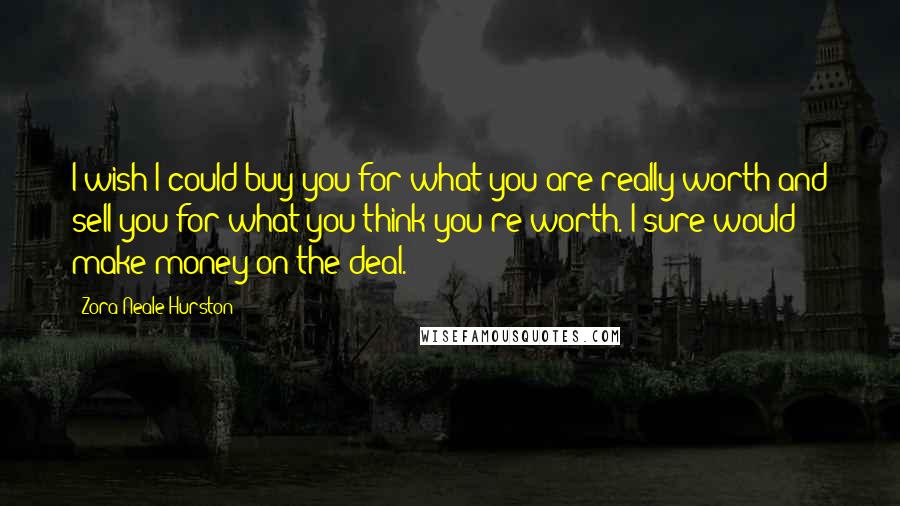 Zora Neale Hurston Quotes: I wish I could buy you for what you are really worth and sell you for what you think you're worth. I sure would make money on the deal.