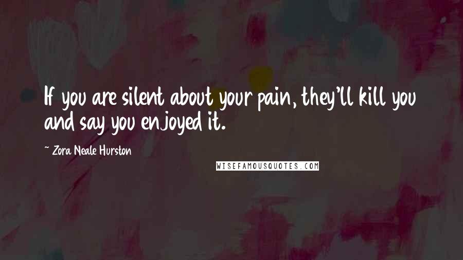 Zora Neale Hurston Quotes: If you are silent about your pain, they'll kill you and say you enjoyed it.