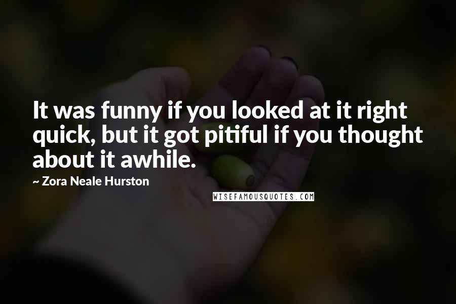 Zora Neale Hurston Quotes: It was funny if you looked at it right quick, but it got pitiful if you thought about it awhile.