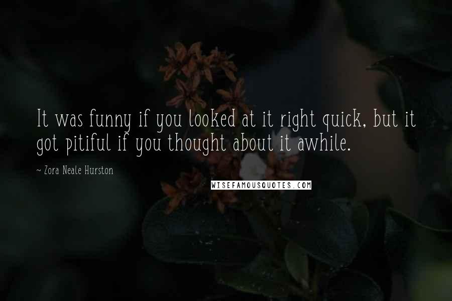 Zora Neale Hurston Quotes: It was funny if you looked at it right quick, but it got pitiful if you thought about it awhile.