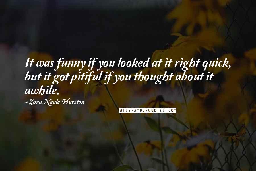 Zora Neale Hurston Quotes: It was funny if you looked at it right quick, but it got pitiful if you thought about it awhile.