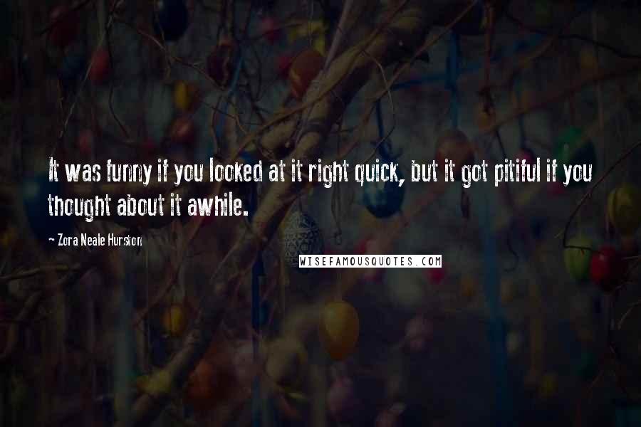 Zora Neale Hurston Quotes: It was funny if you looked at it right quick, but it got pitiful if you thought about it awhile.