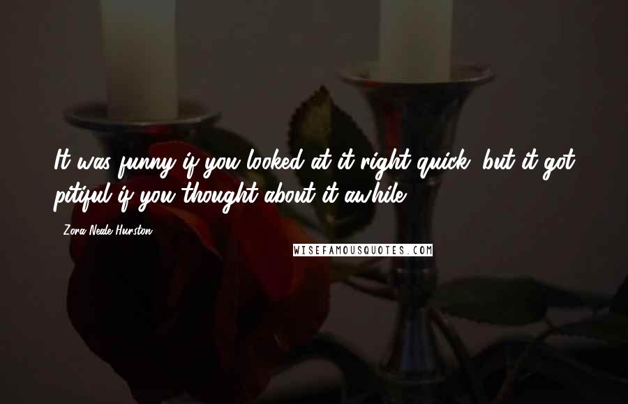 Zora Neale Hurston Quotes: It was funny if you looked at it right quick, but it got pitiful if you thought about it awhile.