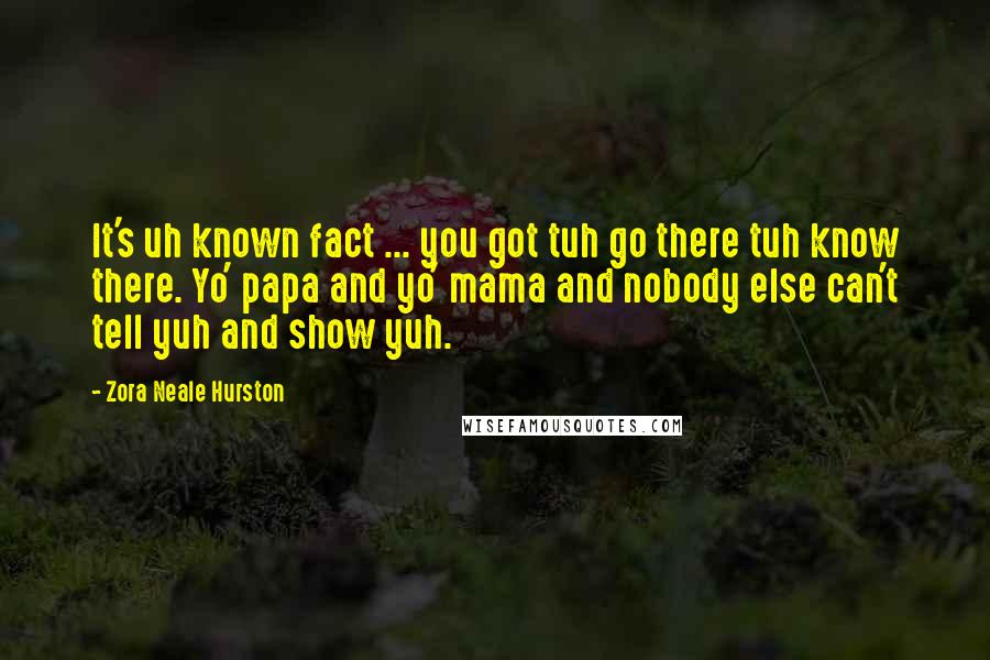 Zora Neale Hurston Quotes: It's uh known fact ... you got tuh go there tuh know there. Yo' papa and yo' mama and nobody else can't tell yuh and show yuh.