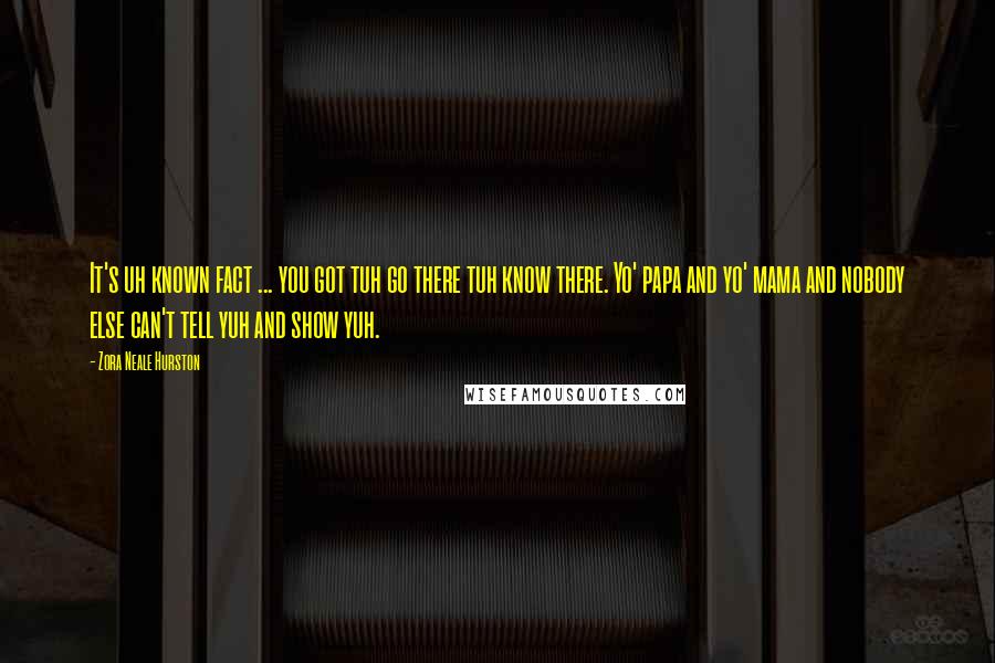 Zora Neale Hurston Quotes: It's uh known fact ... you got tuh go there tuh know there. Yo' papa and yo' mama and nobody else can't tell yuh and show yuh.