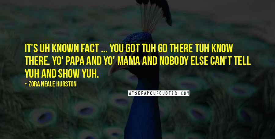 Zora Neale Hurston Quotes: It's uh known fact ... you got tuh go there tuh know there. Yo' papa and yo' mama and nobody else can't tell yuh and show yuh.